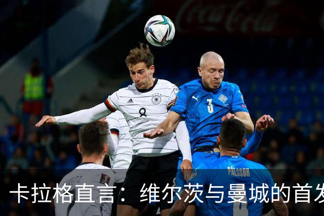 卡拉格直言：维尔茨与曼城的首发名额绝缘了！
